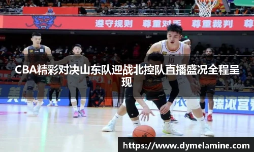 CBA精彩对决山东队迎战北控队直播盛况全程呈现