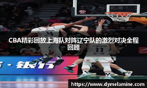 CBA精彩回放上海队对阵辽宁队的激烈对决全程回顾